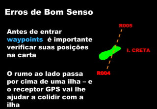 Erros de Bom Senso
R005

Antes de entrar
waypoints é importante
verificar suas posições
na carta
O rumo ao lado passa
por cima de uma ilha – e
o receptor GPS vai lhe
ajudar a colidir com a
ilha

I. CRETA

R004

 