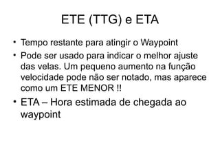 ETE (TTG) e ETA
• Tempo restante para atingir o Waypoint
• Pode ser usado para indicar o melhor ajuste
das velas. Um pequeno aumento na função
velocidade pode não ser notado, mas aparece
como um ETE MENOR !!

• ETA – Hora estimada de chegada ao
waypoint

 