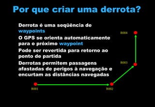 Por que criar uma derrota?
Derrota é uma seqüência de
waypoints
O GPS se orienta automaticamente
para o próximo waypoint
Pode ser revertida para retorno ao
ponto de partida
Derrotas permitem passagens
afastadas de perigos à navegação e
encurtam as distâncias navegadas
R001

R002

R004

R003

 