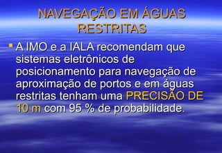 NAVEGAÇÃO EM ÁGUAS
RESTRITAS
 A IMO e a IALA recomendam que
sistemas eletrônicos de
posicionamento para navegação de
aproximação de portos e em águas
restritas tenham uma PRECISÃO DE
10 m com 95 % de probabilidade.

 