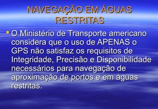 NAVEGAÇÃO EM ÁGUAS
RESTRITAS
 O Ministério de Transporte americano
considera que o uso de APENAS o
GPS não satisfaz os requisitos de
Integridade, Precisão e Disponibilidade
necessários para navegação de
aproximação de portos e em águas
restritas.

 