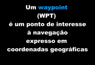 Um waypoint
(WPT)
é um ponto de interesse
à navegação
expresso em
coordenadas geográficas

 