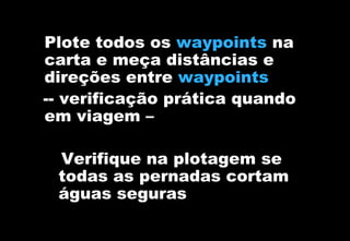 Plote todos os waypoints na
carta e meça distâncias e
direções entre waypoints
-- verificação prática quando
em viagem –
Verifique na plotagem se
todas as pernadas cortam
águas seguras

 