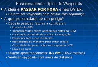 Posicionamento Típico de Waypoints


A idéia é PASSAR POR FORA e não BATER.
• Determinar waypoints para passar com segurança



A que proximidade de um perigo?
• Decisão pessoal; fatores a considerar:








Precisão do GPS
Imprecisões das cartas (elaboradas antes do GPS)
Localização permitida de auxílios à navegação
Passar por fora a que distância?
Possibilidade de manobra para evitar colisão
Capacidade de guinar sobre rota esperada (XTE)
Escala da carta

• Sugerir aproximadamente 0,1 NM (185,2 metros)
• Verificar waypoints com anéis de distância

 