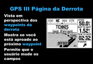 GPS III Página da Derrota
Vista em
perspectiva dos
waypoints da
derrota
Mostra se você
está aproado ao
próximo waypoint
Permite que o
usuário mude os
campos

 