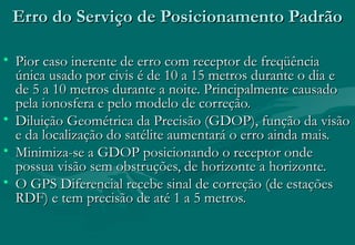 Erro do Serviço de Posicionamento Padrão
• Pior caso inerente de erro com receptor de freqüência
única usado por civis é de 10 a 15 metros durante o dia e
de 5 a 10 metros durante a noite. Principalmente causado
pela ionosfera e pelo modelo de correção.
• Diluição Geométrica da Precisão (GDOP), função da visão
e da localização do satélite aumentará o erro ainda mais.
• Minimiza-se a GDOP posicionando o receptor onde
possua visão sem obstruções, de horizonte a horizonte.
• O GPS Diferencial recebe sinal de correção (de estações
RDF) e tem precisão de até 1 a 5 metros.

 