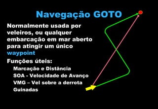 Navegação GOTO
Normalmente usada por
veleiros, ou qualquer
embarcação em mar aberto
para atingir um único
waypoint
Funções úteis:
–
–
–
–

Marcação e Distância
SOA - Velocidade de Avanço
VMG – Vel sobre a derrota
Guinadas

 