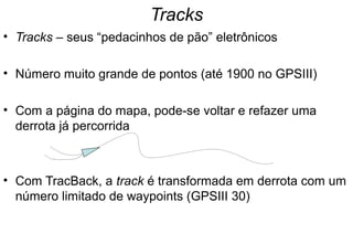 Tracks
• Tracks – seus “pedacinhos de pão” eletrônicos
• Número muito grande de pontos (até 1900 no GPSIII)
• Com a página do mapa, pode-se voltar e refazer uma
derrota já percorrida

• Com TracBack, a track é transformada em derrota com um
número limitado de waypoints (GPSIII 30)

 