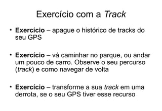 Exercício com a Track
• Exercício – apague o histórico de tracks do
seu GPS
• Exercício – vá caminhar no parque, ou andar
um pouco de carro. Observe o seu percurso
(track) e como navegar de volta
• Exercício – transforme a sua track em uma
derrota, se o seu GPS tiver esse recurso

 