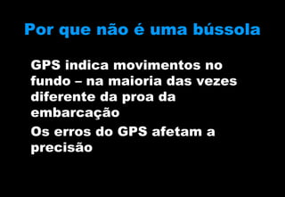 Por que não é uma bússola
GPS indica movimentos no
fundo – na maioria das vezes
diferente da proa da
embarcação
Os erros do GPS afetam a
precisão

 