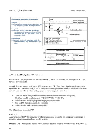 NAVEGAÇÃO AÉREA IFR Pedro Barros Neto
ANP - Actual Navigational Performance
Incerteza da Posição presente da aeronave PPOS (Present POSition) é calculada pelo FMS com
95% de probabilidade.
A ANP deve ser sempre inferior ao RNP provido pelo DB (Data Base) do sistema de navegação.
Quando o ANP excede o RNP, a PPOS da aeronave não apresenta a acurácia adequada e um alerta
aos pilotos é provido, O piloto então, deverá tomar as seguintes atitudes:
• Verificar a sua Posição Presente usando meios convencionais de navegação;
• Notificar o ATC imediatamente “NEGATIVE RNAV/RNP”;
• Solicitar nova autorização para navegação convencional;
• NO SOLO: Reinicialização dos sensores;
• Aproximação RNP: arremetida imediata;
Certificação no contexto PBN
RNAV 10
A certificação RNAV 10 foi desenvolvida para autorizar operações no espaço aéreo oceânico e
remoto e não considera qualquer auxílio no solo.
O termo RNP 10 surgiu (na mesma época) com os mesmos critérios de certificação do RNAV 10.
98
 