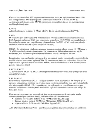 NAVEGAÇÃO AÉREA IFR Pedro Barros Neto
Como o conceito atual de RNP requer o monitoramento e alerta por equipamento de bordo e isto
não foi requerido do RNP 10 (na época), a certificação do RNP 10 é, de fato, RNAV 10.
As Empresas certificadas com o RNP 10 mantém esta nomenclatura devido aos custos para sua
modificação/atualização.
RNAV 5
A ICAO definiu que os termos B-RNAV e RNP 5 devem ser entendidos como RNAV 5.
RNP 4
Os requisitos para certificação RNP 4 são recentes e estão de acordo com os conceitos atuais de
RNP. Seguindo o plano da ICAO para a navegação aérea global (CNS/ATM), a separação lateral e
longitudinal começou a ser reduzida nas regiões oceânicas. Em 2005, o FAA publicou a primeira
orientação relativas ao RNP 4 (para o região do Pacífico).
O RNP 4 foi inicialmente criado para assegurar separação mínima sobre o oceano (30 NM lateral e
30 NM longitudinal) e em regiões remotas. Por esta razão ele foi baseado somente no uso do
GPS/GNSS, não requerendo qualquer infraestrutura de auxílio à navegação em solo.
Para atender a essa certificação, a aeronave deve ser capaz de manter comunicação o tempo todo via
datalink entre o controlador e o piloto (CPDLC), ou comunicação de voz. Além disso, é requerida
capacidade de vigilância através do sistema ADS-C, onde o avião fornece ao ATC informações de
posição e de desvio lateral.
RNAV 1, RNAV 2
As especificações RNAV 1 e RNAV 2 foram primariamente desenvolvidas para operação em áreas
com cobertura radar.
RNP 1 e RNP 2
Enquanto que o conceito de RNAV 1 / 2 requer cobertura radar, o conceito de RNP requer que a
aeronave seja capaz de monitorar sua precisão e que o sistema emita alertas caso a precisão definida
não seja cumprida. O RNP 1 / 2 é requerido para operação em áreas geográficas com pouca ou
nenhuma infraestrutura de solo, pouca ou nenhuma vigilância e com uma densidade de tráfego de
baixa para média.
Uma aeronave operando com navegação de área tem seu equipamento de navegação setado
automaticamente para cada fase do voo, conforme Plano de Voo cadastrado:
• Terminal Mode: dentro da faixa de até 30NM distante do ARP (dep).
• Enroute Mode: a partir de 30NM from ARP(dep) até 30 NM do ARP (arr).
• Approach Mode: 2NM antes do FAF (Final Approach Fix).
ARP (Aerodrome Reference Point) – coordenadas geográficas do ponto central de um aeródromo.
99
 