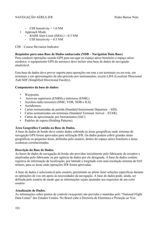 NAVEGAÇÃO AÉREA IFR Pedro Barros Neto
◦ CDI Sensitivity = 1.0 NM
• Approach Mode:
◦ RAIM Alert Limit (IMAL) = 0.3 NM
◦ CDI Sensitivity = 0.5 NM
CDI – Course Deviation Indicator
Requisitos para uma Base de Dados embarcada (NDB – Navigation Data Base)
Para conduzir operações usando GPS para navegar no espaço aéreo brasileiro e espaço aéreo
oceânico, o equipamento GPS da aeronave deve incluir uma base de dados de navegação
atualizável.
Esta base de dados deve prover suporte para operações em rota e em terminais ou em rota, em
terminais e em aproximações de não-precisão por instrumentos, exceto LDA (Localizer Direcional
Aid) SDF (Simplified Directional Facility).
Componentes da base de dados:
• Waypoints.
• Aerovias superiores (ENRH) e inferiores (ENRL).
• Auxílios-rádio terrestres (DME, VOR, NDB e ILS).
• Aeródromos.
• Cartas normatizadas de partida (Standard Instrumente Departure – SID).
• Cartas normatizadas em terminais (Standard Terminal Arrival – STAR).
• Cartas de aproximação por Instrumentos (IAC).
• Padrões de espera (Holding Patterns).
Área Geográfica Contida na Base de Dados.
A base de dados de bordo deve conter dados cobrindo as áreas geográficas onde sistemas de
navegação GPS foram aprovados para utilização IFR. Os dados podem cobrir grandes áreas
geográficas ou pequenas áreas, definidas pelo usuário, dentro do espaço aéreo brasileiro e áreas
oceânicas correlacionadas.
Descrição da Base de Dados.
As bases de dados de navegação de bordo são providas inicialmente pelo fabricante do receptor e
atualizadas pelo fabricante ou por agência de dados por ele designada. A base de dados contém
registros de informação de localização, por latitude e longitude com uma resolução mínima de 0,01
minuto, para as áreas onde operações IFR foram aprovadas.
A base de dados é selecionável pelo usuário, permitindo ao piloto fazer seleções específicas durante
as operações de voo em apoio às necessidades da navegação. A base de dados pode, ainda, ser
definida pelo usuário de modo que as informações sejam ajustadas aos requisitos de um certo
usuário.
Atualização de Dados.
As informações sobre pontos de controle (waypoint) são providas e mantidas pelo “National Flight
Data Center” dos Estados Unidos. No Brasil cabe à Diretoria de Eletrônica e Proteção ao Voo
101
 