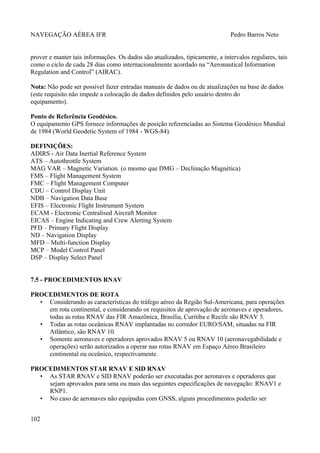 NAVEGAÇÃO AÉREA IFR Pedro Barros Neto
prover e manter tais informações. Os dados são atualizados, tipicamente, a intervalos regulares, tais
como o ciclo de cada 28 dias como internacionalmente acordado na “Aeronautical Information
Regulation and Control” (AIRAC).
Nota: Não pode ser possível fazer entradas manuais de dados ou de atualizações na base de dados
(este requisito não impede a colocação de dados definidos pelo usuário dentro do
equipamento).
Ponto de Referência Geodésico.
O equipamento GPS fornece informações de posição referenciadas ao Sistema Geodésico Mundial
de 1984 (World Geodetic System of 1984 - WGS-84).
DEFINIÇÕES:
ADIRS - Air Data Inertial Reference System
ATS – Autothrottle System
MAG VAR – Magnetic Variation. (o mesmo que DMG – Declinação Magnética)
FMS – Flight Management System
FMC – Flight Management Computer
CDU – Control Display Unit
NDB – Navigation Data Base
EFIS – Electronic Flight Instrument System
ECAM - Electronic Centralised Aircraft Monitor
EICAS – Engine Indicating and Crew Alerting System
PFD – Primary Flight Display
ND – Navigation Display
MFD – Multi-function Display
MCP – Model Control Panel
DSP – Display Select Panel
7.5 - PROCEDIMENTOS RNAV
PROCEDIMENTOS DE ROTA
• Considerando as características do tráfego aéreo da Região Sul-Americana, para operações
em rota continental, e considerando os requisitos de aprovação de aeronaves e operadores,
todas as rotas RNAV das FIR Amazônica, Brasília, Curitiba e Recife são RNAV 5.
• Todas as rotas oceânicas RNAV implantadas no corredor EURO/SAM, situadas na FIR
Atlântico, são RNAV 10.
• Somente aeronaves e operadores aprovados RNAV 5 ou RNAV 10 (aeronavegabilidade e
operações) serão autorizados a operar nas rotas RNAV em Espaço Aéreo Brasileiro
continental ou oceânico, respectivamente.
PROCEDIMENTOS STAR RNAV E SID RNAV
• As STAR RNAV e SID RNAV poderão ser executadas por aeronaves e operadores que
sejam aprovados para uma ou mais das seguintes especificações de navegação: RNAV1 e
RNP1.
• No caso de aeronaves não equipadas com GNSS, alguns procedimentos poderão ser
102
 