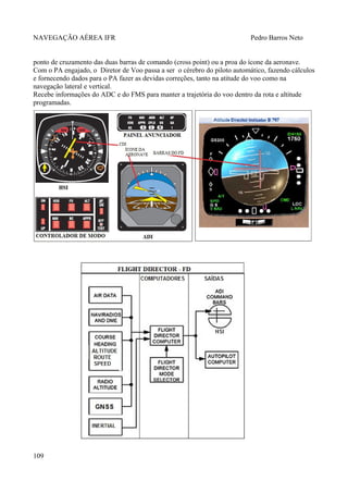 NAVEGAÇÃO AÉREA IFR Pedro Barros Neto
ponto de cruzamento das duas barras de comando (cross point) ou a proa do ícone da aeronave.
Com o PA engajado, o Diretor de Voo passa a ser o cérebro do piloto automático, fazendo cálculos
e fornecendo dados para o PA fazer as devidas correções, tanto na atitude do voo como na
navegação lateral e vertical.
Recebe informações do ADC e do FMS para manter a trajetória do voo dentro da rota e altitude
programadas.
109
 