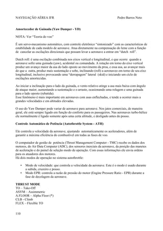 NAVEGAÇÃO AÉREA IFR Pedro Barros Neto
Amortecedor de Guinada (Yaw Damper - YD)
NOTA: Ver “Teoria do voo”
É um servo-mecanismo automático, com controle eletrônico “sintonizado” com as características de
estabilidade de cada modelo de aeronave. Atua diretamente na compensação do leme com a função
de cancelar as oscilações direcionais que possam levar a aeronave a entrar em “dutch roll”.
Dutch roll: é uma oscilação combinada nos eixos vertical e longitudinal, e que ocorre quando a
aeronave sofre uma guinada (yaw), acidental ou comandada. A rotação em torno do eixo vertical
produz um avanço maior da asa do lado oposto ao movimento da proa, e essa asa, ao avançar mais
do que a outra, produz mais sustentação e sobe, inclinando (roll) a aeronaveo em torno de seu eixo
longitudinal, inclusive provocando uma “derrapagem” lateral (skid) e iniciando um cíclo de
oscilações amortecidas.
Ao iniciar a inclinação para o lado da guinada, o vento relativo atinge a asa mais baixa com ângulo
de ataque maior, aumentando a sustentação e o arrasto, ocasionando uma rolagem e uma guinada
para o lado oposto (rebatida).
Esse fenômeno é mais importante em aeronaves com asas enflechadas, e tende a ocorrer mais a
grandes velocidades e em altitudes elevadas.
O uso do Yaw Damper pode variar de aeronave para aeronave. Nos jatos comerciais, de maneira
geral, ele está sempre ligado em função do conforto para os passageiros. Nas aeronaves turbo-hélice
ele normalmente é ligado somente após uma certa altitude, e desligado antes do pouso.
Controle Automático de Potência (Autothrottle System - ATH)
Ele controla a velocidade da aeronave, ajustando automaticamente os aceleradores, além de
garantir a máxima eficiência do combustível em todas as fases de voo.
O computador de gestão de potência (Thrust Management Computer - TMC) recebe os dados dos
motores, do Air Data Computer (ADC), dos sensores inerciais da aeronave, da posição das manetes
de aceleração e do painel de seleção modo de operação. Com essas informações ele envia ordens
para os atuadores dos motores.
Há dois modos de operação no sistema autothrottle:
• Modo de velocidade: que controla a velocidade da aeronave. Este é o modo é usado durante
a subida, cruzeiro e pouso.
• Modo EPR: controla a razão de pressão do motor (Engine Pressure Ratio - EPR) durante a
fase de decolagem da aeronave.
THRUST MODE
TO – Take-Off
ASYM – Assimmetric
A.FLOOR – Alpha Floor (*)
CLB - Climb
FLEX – Flexíble TO
110
 