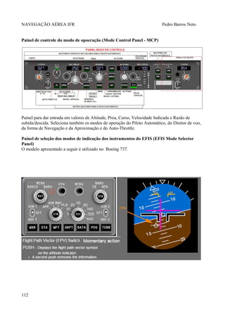 NAVEGAÇÃO AÉREA IFR Pedro Barros Neto
Painel de controle do modo de opoeração (Mode Control Panel - MCP)
Painel para dar entrada em valores de Altitude, Proa, Curso, Velocidade Indicada e Razão de
subida/descida. Seleciona também os modos de operação do Piloto Automático, do Diretor de voo,
da forma de Navegação e da Aproximação e do Auto-Throttle.
Painel de seleção dos modos de indicação dos instrumentos do EFIS (EFIS Mode Selector
Panel)
O modelo apresentado a seguir é utilizado no Boeing 737.
112
 