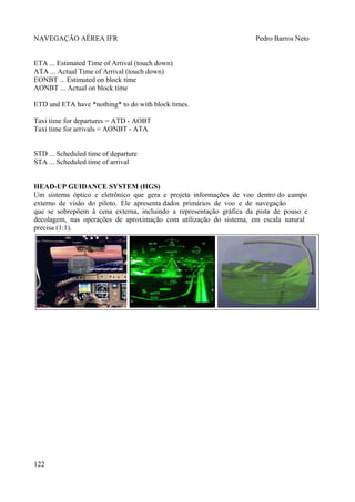 NAVEGAÇÃO AÉREA IFR Pedro Barros Neto
ETA ... Estimated Time of Arrival (touch down)
ATA ... Actual Time of Arrival (touch down)
EONBT ... Estimated on block time
AONBT ... Actual on block time
ETD and ETA have *nothing* to do with block times.
Taxi time for departures = ATD - AOBT
Taxi time for arrivals = AONBT - ATA
STD ... Scheduled time of departure
STA ... Scheduled time of arrival
HEAD-UP GUIDANCE SYSTEM (HGS)
Um sistema óptico e eletrônico que gera e projeta informações de voo dentro do campo
externo de visão do piloto. Ele apresenta dados primários de voo e de navegação
que se sobrepõem à cena externa, incluindo a representação gráfica da pista de pouso e
decolagem, nas operações de aproximação com utilização do sistema, em escala natural
precisa (1:1).
122
 