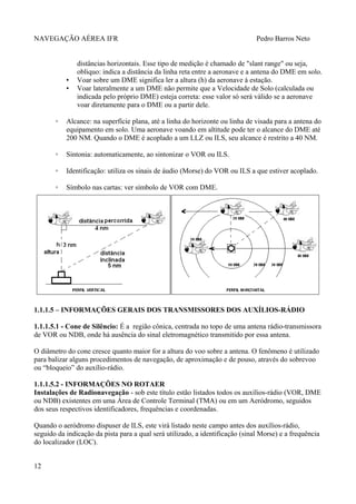 NAVEGAÇÃO AÉREA IFR Pedro Barros Neto
distâncias horizontais. Esse tipo de medição é chamado de "slant range" ou seja,
obliquo: indica a distância da linha reta entre a aeronave e a antena do DME em solo.
▪ Voar sobre um DME significa ler a altura (h) da aeronave à estação.
▪ Voar lateralmente a um DME não permite que a Velocidade de Solo (calculada ou
indicada pelo próprio DME) esteja correta: esse valor só será válido se a aeronave
voar diretamente para o DME ou a partir dele.
◦ Alcance: na superfície plana, até a linha do horizonte ou linha de visada para a antena do
equipamento em solo. Uma aeronave voando em altitude pode ter o alcance do DME até
200 NM. Quando o DME é acoplado a um LLZ ou ILS, seu alcance é restrito a 40 NM.
◦ Sintonia: automaticamente, ao sintonizar o VOR ou ILS.
◦ Identificação: utiliza os sinais de áudio (Morse) do VOR ou ILS a que estiver acoplado.
◦ Símbolo nas cartas: ver símbolo de VOR com DME.
1.1.1.5 – INFORMAÇÕES GERAIS DOS TRANSMISSORES DOS AUXÍLIOS-RÁDIO
1.1.1.5.1 - Cone de Silêncio: É a região cônica, centrada no topo de uma antena rádio-transmissora
de VOR ou NDB, onde há ausência do sinal eletromagnético transmitido por essa antena.
O diâmetro do cone cresce quanto maior for a altura do voo sobre a antena. O fenômeno é utilizado
para balizar alguns procedimentos de navegação, de aproximação e de pouso, através do sobrevoo
ou “bloqueio” do auxílio-rádio.
1.1.1.5.2 - INFORMAÇÕES NO ROTAER
Instalações de Radionavegação - sob este título estão listados todos os auxílios-rádio (VOR, DME
ou NDB) existentes em uma Área de Controle Terminal (TMA) ou em um Aeródromo, seguidos
dos seus respectivos identificadores, frequências e coordenadas.
Quando o aeródromo dispuser de ILS, este virá listado neste campo antes dos auxílios-rádio,
seguido da indicação da pista para a qual será utilizado, a identificação (sinal Morse) e a frequência
do localizador (LOC).
12
 