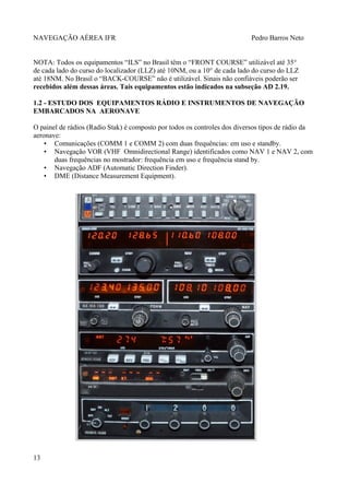 NAVEGAÇÃO AÉREA IFR Pedro Barros Neto
NOTA: Todos os equipamentos “ILS” no Brasil têm o “FRONT COURSE” utilizável até 35°
de cada lado do curso do localizador (LLZ) até 10NM, ou a 10° de cada lado do curso do LLZ
até 18NM. No Brasil o “BACK-COURSE” não é utilizável. Sinais não confiáveis poderão ser
recebidos além dessas áreas. Tais equipamentos estão indicados na subseção AD 2.19.
1.2 - ESTUDO DOS EQUIPAMENTOS RÁDIO E INSTRUMENTOS DE NAVEGAÇÃO
EMBARCADOS NA AERONAVE
O painel de rádios (Radio Stak) é composto por todos os controles dos diversos tipos de rádio da
aeronave:
• Comunicações (COMM 1 e COMM 2) com duas frequências: em uso e standby.
• Navegação VOR (VHF Omnidirectional Range) identificados como NAV 1 e NAV 2, com
duas frequências no mostrador: frequência em uso e frequência stand by.
• Navegação ADF (Automatic Direction Finder).
• DME (Distance Measurement Equipment).
13
 