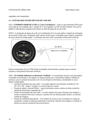 NAVEGAÇÃO AÉREA IFR Pedro Barros Neto
equipadas com transponder.
1.3 - ESTUDO DOS INSTRUMENTOS DE VOO IFR
1.3.1 - COORDENADOR DE CURVA ( Turn Coordinator) - Todos os procedimentos IFR usam
uma razão de curva padrão (arco / tempo) de 3° por segundo, ou 360° em dois minutos. Essa curva
padrão é indicada pelo segundo traço branco ao lado da figura da asa do avião.
NOTA: A inclinação da figura do avião no Coordenador de Curva não indica o ângulo de inclinação
da asa (roll). Indica que a inclinação atual está de acordo com a velocidade, para cumprir a trajetória
da curva dentro do tempo padão. A inclinação das asas (roll) é mostrada no Horizonte artificial.
Outros instrumentos de voo VFR já foram estudados anteriormente, portanto agora veremos
somente o instrumento Horizonte Artificial.
1.3.2 - AI (Attitude Indicator) ou Horizonte Artificial - é o instrumento inercial, cujo giroscópico
é montado na horizontal, e sua rigidez no espaço permite que o instrumento indique a atitude da
aeronave, que é a posição da aeronave em voo em relação ao horizonte, considerando os eixos
lateral e longitudinal.
• Escala da inclinação das asas (roll) - é na região superior do mostrador, dividida em 10°,
20°, 30° e 60° , tendo o “pointer” no centro superior a escala.
• Escala de subida / descida (Pitch) - traços horizontais acima e abaixo da linha central de
referência (horizonte), espaçados de 5°.
• Pointer da inclinação das asas (roll) – no cetro superior da escala. Durante uma rolagem, a
escala se mantem fixa com a vertical e o pointer tem um deslocamento relativo, no mesmo
sentido da rolagem.
• Pointer de subida/descida (pitch) – Um símbolo de avião ou seta, localizado no centro do
mostrador e zerado na linha que representa o horizonte. Durante uma arfagem, o símbolo se
desloca no mesmo sentido do nariz da aeronave.
18
 