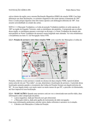 NAVEGAÇÃO AÉREA IFR Pedro Barros Neto
estiver dentro da região com a mesma Declinação Magnética (DMG) da estação NDB. Caso haja
diferenças nas duas declinações, os azimutes magnéticos não serão opostos exatamente de 180°.
Esta é a razão porque algumas rotas têm rumos opostos com defasagem diferente de 180°. Este
assunto será detalhado no estudo das cartas.
NOTA 2: A Marcação Verdadeira e a Linha de posição Verdadeira também só serão opostas de
180° na região do Equador Terrestre, onde os meridianos são paralelos. À proporção que se afasta
dessa região, os meridianos passam a convergir ou divergir, e o Norte Verdadeiro da estação não
será paralelo ao Norte Verdadeiro da aeronave numa longitude mais afastada. Ver rota ortodrômica
e loxodrômica no item 5.5. de Navegação Aérea VFR.
2.2.3 - Posição da aeronave entre duas estações NDB: com o auxílio das Marcações e Linhas de
Posições, relativas a uma aeronave voando no alcance de duas estações NDB, é possível plotar
numa carta de rota um “fixo-rádio”, ou seja, determinar a localização da aeronave. A precisão dessa
localização aumenta quando o cruzamento das Linhas de Posição formam um ângulo próximo de
90° . Se esse ângulo tende a ser muito maior ou muito menor do que 90°, a precisão vai diminuindo,
até ficar impossível essa localização.
2.2.4 – MARCAÇÕES: Quando uma aeronave está em voo e sintonizada num auxílio-rádio, duas
informações estão à disposição do piloto:
• a proa magnética: dada por bússola ou/e giro direcional;
• a Marcação relativa, dada pela agulha do instrumento de rádio navegação;
Com essas informações poderemos calcular outros dados referentes à aeronave ou à estação.
• Cálculos com Marcações e Linhas de Posição:
22
 