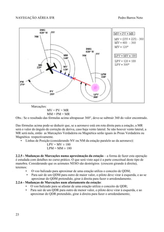 NAVEGAÇÃO AÉREA IFR Pedro Barros Neto
Marcações:
MV = PV + MR
MM = PM + MR
Obs.: Se o resultado das fórmulas acima ultrapassar 360°, deve-se subtrair 360 do valor encontrado.
Das fórmulas acima pode-se deduzir que, se a aeronave está em rota direta para a estação, a MR
será o valor do ângulo de correção de deriva, caso haja vento lateral. Se não houver vento lateral, a
MR será nula, então as Marcações Verdadeira ou Magnética serão iguais às Proas Verdadeira ou
Magnética respectivamente.
• Linhas de Posição (considerando NV ou NM da estação paralelo ao da aeronave):
LPV = MV ± 180
LPM = MM ± 180
2.2.5 - Mudanças de Marcações numa aproximação da estação – a forma de fazer esta operação
é estudada com detalhes no curso prático. O que será visto aqui é a parte conceitual deste tipo de
manobra. Considerando que os azimutes NESO são destrógiros (crescem girando à direita),
teremos:
• O voo balizado para aproximar de uma estação utiliza o conceito de QDM;
• Para sair de um QDM para outro de maior valor, o piloto deve virar à esquerda, e ao se
aproximar do QDM pretendido, girar à direita para fazer o arredondamento.
2.2.6 - Mudanças de Marcações num afastamento da estação:
• O voo balizado para se afastar de uma estação utiliza o conceito de QDR;
• Para sair de um QDR para outro de menor valor, o piloto deve virar à esquerda, e ao
aproximar do QDR pretendido, girar à direira para fazer o arredendamento;
23
 