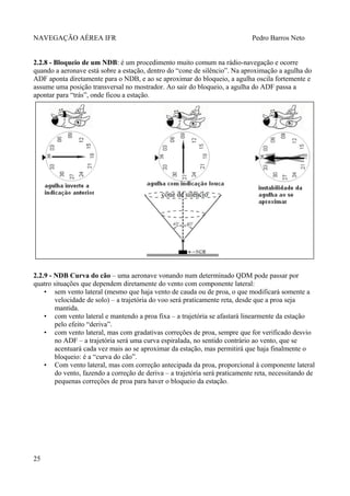 NAVEGAÇÃO AÉREA IFR Pedro Barros Neto
2.2.8 - Bloqueio de um NDB: é um procedimento muito comum na rádio-navegação e ocorre
quando a aeronave está sobre a estação, dentro do “cone de silêncio”. Na aproximação a agulha do
ADF aponta diretamente para o NDB, e ao se aproximar do bloqueio, a agulha oscila fortemente e
assume uma posição transversal no mostrador. Ao sair do bloqueio, a agulha do ADF passa a
apontar para “trás”, onde ficou a estação.
2.2.9 - NDB Curva do cão – uma aeronave vonando num determinado QDM pode passar por
quatro situações que dependem diretamente do vento com componente lateral:
• sem vento lateral (mesmo que haja vento de cauda ou de proa, o que modificará somente a
velocidade de solo) – a trajetória do voo será praticamente reta, desde que a proa seja
mantida.
• com vento lateral e mantendo a proa fixa – a trajetória se afastará linearmente da estação
pelo efeito “deriva”.
• com vento lateral, mas com gradativas correções de proa, sempre que for verificado desvio
no ADF – a trajetória será uma curva espiralada, no sentido contrário ao vento, que se
acentuará cada vez mais ao se aproximar da estação, mas permitirá que haja finalmente o
bloqueio: é a “curva do cão”.
• Com vento lateral, mas com correção antecipada da proa, proporcional à componente lateral
do vento, fazendo a correção de deriva – a trajetória será praticamente reta, necessitando de
pequenas correções de proa para haver o bloqueio da estação.
25
 