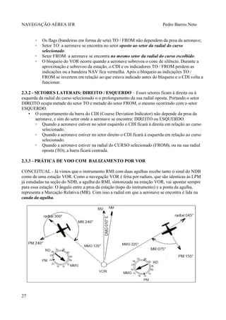 NAVEGAÇÃO AÉREA IFR Pedro Barros Neto
◦ Os flags (bandeiras em forma de seta) TO / FROM não dependem da proa da aeronave;
◦ Setor TO: a aeronave se encontra no setor oposto ao setor da radial do curso
selecionado.
◦ Setor FROM: a aeronave se encontra no mesmo setor da radial do curso escolhido.
◦ O bloqueio do VOR ocorre quando a aeronave sobrevoa o cone de silêncio. Durante a
aproximação e sobrevoo da estação, o CDI e os indicadores TO / FROM perdem as
indicações ou a bandeira NAV fica vermelha. Após o bloqueio as indicações TO /
FROM se invertem em relação ao que estava indicado antes do bloqueio e o CDI volta a
funcionar.
2.3.2 - SETORES LATERAIS: DIREITO / ESQUERDO – Esses setores ficam à direita ou à
esquerda da radial do curso selecionado o o prolongamento da sua radial oposta. Portando o setor
DIREITO ocupa metade do setor TO e metade do setor FROM, o mesmo ocorrendo com o setor
ESQUERDO.
• O comportamento da barra do CDI (Course Deviation Indicator) não depende da proa da
aeronave, e sim do setor onde a aeronave se encontra: DIREITO ou ESQUERDO.
◦ Quando a aeronave estiver no setor esquerdo o CDI ficará à direita em relação ao curso
selecionado.
◦ Quando a aeronave estiver no setor direito o CDI ficará à esquerda em relação ao curso
selecionado.
◦ Quando a aeronave estiver na radial do CURSO selecionado (FROM), ou na sua radial
oposta (TO), a barra ficará centrada.
2.3.3 - PRÁTICA DE VOO COM BALIZAMENTO POR VOR
CONCEITUAL - Já vimos que o instrumento RMI com duas agulhas recebe tanto o sinal do NDB
como de uma estação VOR. Como a navegação VOR é feita por radiais, que são identicas às LPM
já estudadas na seção do NDB, a agulha do RMI, sintonizada na estação VOR, vai apontar sempre
para essa estação. O ângulo entre a proa da estação (topo do instrumento) e a ponta da agulha,
representa a Marcação Relativa (MR). Com isso a radial em que a aeronave se encontra é lida na
cauda da agulha.
27
 