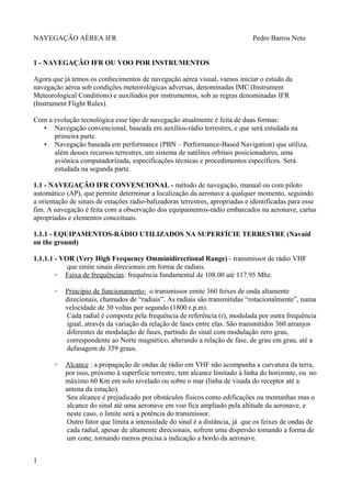 NAVEGAÇÃO AÉREA IFR Pedro Barros Neto
1 - NAVEGAÇÃO IFR OU VOO POR INSTRUMENTOS
Agora que já temos os conhecimentos de navegação aérea visual, vamos iniciar o estudo da
navegação aérea sob condições meteorológicas adversas, denominadas IMC (Instrument
Meteorological Conditions) e auxiliados por instrumentos, sob as regras denominadas IFR
(Instrument Flight Rules).
Com a evolução tecnológica esse tipo de navegação atualmente é feita de duas formas:
• Navegação convencional, baseada em auxílios-rádio terrestres, e que será estudada na
primeira parte.
• Navegação baseada em performance (PBN – Performance-Based Navigation) que utiliza,
além desses recursos terrestres, um sistema de satélites orbitais posicionadores, uma
aviônica computadorizada, especificações técnicas e procedimentos específicos. Será
estudada na segunda parte.
1.1 - NAVEGAÇÃO IFR CONVENCIONAL - método de navegação, manual ou com piloto
automático (AP), que permite determinar a localização da aeronave a qualquer momento, seguindo
a orientação de sinais de estações rádio-balizadoras terrestres, apropriadas e identificadas para esse
fim. A navegação é feita com a observação dos equipamentos-rádio embarcados na aeronave, cartas
apropriadas e elementos conceituais.
1.1.1 - EQUIPAMENTOS-RÁDIO UTILIZADOS NA SUPERFÍCIE TERRESTRE (Navaid
on the ground)
1.1.1.1 - VOR (Very High Frequency Omminidirectional Range) - transmissor de rádio VHF
que emite sinais direcionais em forma de radiais.
◦ Faixa de frequências: frequência fundamental de 108.00 até 117.95 Mhz.
◦ Princípio de funcionamento: o transmissor emite 360 feixes de onda altamente
direcionais, chamados de “radiais”. As radiais são transmitidas “rotacionalmente”, numa
velocidade de 30 voltas por segundo (1800 r.p.m).
Cada radial é composta pela frequência de referência (r), modulada por outra frequência
igual, através da variação da relação de fases entre elas. São transmitidos 360 arranjos
diferentes de modulação de fases, partindo do sinal com modulação zero grau,
correspondente ao Norte magnético, alterando a relação de fase, de grau em grau, até a
defasagem de 359 graus.
◦ Alcance : a propagação de ondas de rádio em VHF não acompanha a curvatura da terra,
por isso, próximo à superfície terrestre, tem alcance limitado à linha do horizonte, ou no
máximo 60 Km em solo nivelado ou sobre o mar (linha de visada do receptor até a
antena da estação).
Seu alcance é prejudicado por obstáculos físicos como edificações ou montanhas mas o
alcance do sinal até uma aeronave em voo fica ampliado pela altitude da aeronave, e
neste caso, o limite será a potência do transmissor.
Outro fator que limita a intensidade do sinal é a distância, já que os feixes de ondas de
cada radial, apesar de altamente direcionais, sofrem uma dispersão tomando a forma de
um cone, tornando menos precisa a indicação a bordo da aeronave.
1
 