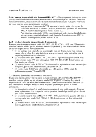 NAVEGAÇÃO AÉREA IFR Pedro Barros Neto
2.3.4 - Navegação com o indicador de curso (VHF / NAV) – Navegar por este instrumento requer
que seja setado inicialmente um curso, pois sua atuação independe da proa a ser voada. Conforme
vimos anteriormente, selecionar um curso é escolher uma radial da estação VOR como referência
de voo, e para isto temos que entender o seguinte:
• para aproximar de uma estação VOR o curso selecionado será o valor oposto da
radial onde a aeronave se encontra (indicado pela cauda da agulha de um instrumento
RMI). A bandeira de ambiguidade passa a indicar TO.
• Para afastar de uma estação VOR o curso selecionado será o mesmo da radial onde a
aeronave se encontra (indicado pela cauda da agulha de um instrumento RMI). A
bandeira de ambiguidade passa a indicar FROM.
2.3.5 - Mudança de radial na aproximação de uma estação
Exemplo: uma aeronave navega na radial 330° (OBS 150° TO ) [PM = 150°], com CDI centrado,
quando o controle solicita que ela intercepte a radial 270 [PM 090°]. Para isso deve virar à direita
em 30° até a aproximação e arredondamento.
• (1) por analogia com o item 5.5: na aproximação, para sair de uma radial para outra de
menor valor, o piloto deve virar à direita, e ao se aproximar da radial pretendida, girar à
esquerda para fazer o arredondamento.
• (2) ao virar à direita para a PM de 180° (150/ + 030°) , o piloto deve ajustar o OBS para a
radial oposta à radial 270° a ser interceptada (OBS 090° TO). O CDI do instrumento vai
ficar totalmente à direita.
• (3) ao aproximar da radial de 270° o CDI vai centrando e o piloto então vira a aeronave para
a esquerda, para fazer o arredondamento, até centrar o CDI.
• (4) como a radial de 090° está selecionada, após o bloqueio do VOR a janela de
ambiquidade passa de TO para FROM.
7.3 - Mudança de radial no afastamento de uma estação
Exemplo: a mesma aeronave navega agora na radial 090°,com OBS 090° FROM e [PM 090° ]
quando o controle solicita que ela intercepte a radial 060° [PM 060°]. Para isso deve virar à
esquerda em 80° até a aproximação e arredondamento. (no afastamento as radiais divergem, por
isso a necessidade de ângulo de desvio maior do que na aproximação, quando as radiais
convergem).
• por analogia com o item 5.6: no afastamento, para sair de uma radial para outra de menor
valor, o piloto deve virar à esquerda, e ao se aproximar da radial pretendida, girar à direita
para fazer o arredondamento.
• (5) ao virar à esquerda para a PM de 010° (090° - 080°), o piloto deve ajustar o OBS para a
próxima radial a ser voada (060° FROM). O CDI do instrumento vai ficar totalmente à
esquerda.
• (6) ao aproximar da radial de 060° o CDI vai centrando e o piloto então vira a aeronave para
a direita, para fazer o arredondamento, até centrar o CDI.
28
 