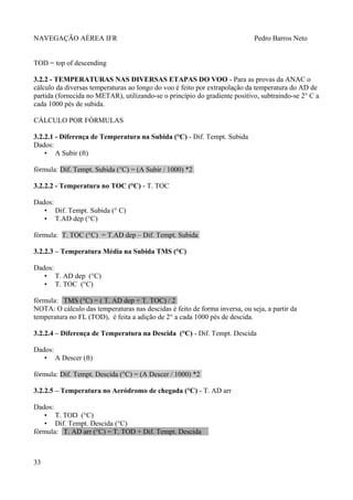 NAVEGAÇÃO AÉREA IFR Pedro Barros Neto
TOD = top of descending
3.2.2 - TEMPERATURAS NAS DIVERSAS ETAPAS DO VOO - Para as provas da ANAC o
cálculo da diversas temperaturas ao longo do voo é feito por extrapolação da temperatura do AD de
partida (fornecida no METAR), utilizando-se o princípio do gradiente positivo, subtraindo-se 2° C a
cada 1000 pés de subida.
CÁLCULO POR FÓRMULAS
3.2.2.1 - Diferença de Temperatura na Subida (°C) - Dif. Tempt. Subida
Dados:
• A Subir (ft)
fórmula: Dif. Tempt. Subida (°C) = (A Subir / 1000) *2
3.2.2.2 - Temperatura no TOC (°C) - T. TOC
Dados:
• Dif. Tempt. Subida (° C)
• T.AD dep (°C)
fórmula: T. TOC (°C) = T.AD dep – Dif. Tempt. Subida
3.2.2.3 – Temperatura Média na Subida TMS (°C)
Dados:
• T. AD dep (°C)
• T. TOC (°C)
fórmula: TMS (°C) = ( T. AD dep + T. TOC) / 2
NOTA: O cálculo das temperaturas nas descidas é feito de forma inversa, ou seja, a partir da
temperatura no FL (TOD), é feita a adição de 2° a cada 1000 pés de descida.
3.2.2.4 – Diferença de Temperatura na Descida (°C) - Dif. Tempt. Descida
Dados:
• A Descer (ft)
fórmula: Dif. Tempt. Descida (°C) = (A Descer / 1000) *2
3.2.2.5 – Temperatura no Aeródromo de chegada (°C) - T. AD arr
Dados:
• T. TOD (°C)
• Dif. Tempt. Descida (°C)
fórmula: T. AD arr (°C) = T. TOD + Dif. Tempt. Descida
33
 