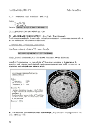NAVEGAÇÃO AÉREA IFR Pedro Barros Neto
9.2.6 – Temperatura Média na Descida – TMD (°C)
Dados:
• T. no FL (°C)
• T. AD arr (°C)
fórmula: TMD (°C) = (T. TOD + T. AD arr) / 2
CÁLCULOS COM COMPUTADOR DE VOO
3.3 - VELOCIDADE AERODINÂMICA - VA (TAS – True Airspeed).
É utilizada para os cálculos de navegação, estimativa de autonomia e consumo de combustível, e a
VA em rota deve ser informada no Plano de voo.
O vento não afeta a Velocidade Aerodinâmica.
Uma forma prática de calcular a VA e usar a fórmula:
TAS = IAS + [IAS*0,02 (ALTITUDE/1.000)]
ou seja, estamos aumentando 2% o valor da IAS para cada 1.000 pés de altitude.
Usando o Computador de voo para calcular a VA devemos considerar a temperatura da
atmosfera onde estamos voando (altitude média nas subidas e descidas, ou FL em cruzeiro) e a
velocidade indicada (VI) ou o Número Mach.
3.3.1 - Velocidade Aerodinâmica Média de Subida (VAMS): calculada no computador de voo,
com a VIMS e a TMS.
34
 