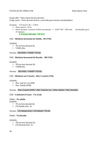 NAVEGAÇÃO AÉREA IFR Pedro Barros Neto
Grupo (hh) = Parte inteira da hora decimal.
Grupo (mm) = Parte decimal da hora, convertida para minutos (arredondados)
Exemplo: T.Cruzeiro (h) = 2,68 h
• Parte inteira =02 h
• Parte decimal: converter 0,68 h em minutos → 0,68 * 60 = 40,8 min. Arredondar para
41 minutos.
T. Cruzeiro (hh:mm) = 02:41 h
3.11 – Distância horizontal da Subida - DS (NM)
DADOS;
• TS em hora decimal (h)
• VSMS (Kt).
fórmula: DS (NM) = VSMS * TS (h)
3.12 – Distância horizontal da Descida – DD (NM)
DADOS:
• TD em hora decimal (h)
• VSMD (kt).
fórmula: DD (NM) = VSMD * TD (h)
3.13 – Distância em Cruzeiro - Dist. Cruzeiro (NM)
DADOS:
• Dist. total do voo (NM)
• Dist. Subida |(NM)
fórmula: Dist. Cruzeiro (NM) = Dist. Total do voo – (Dist. Subida + Dist. Descida)
3.14 – Combustível Gasto – CG (Gal)
3.14.1 – Na subida
DADOS :
• TS em hora decimal (h)
• CH Subida (Gal / h)
fórmula: CG Subida (Gal) = CH Subida * TS (h)
3.14.2 – Na Descida
DADOS:
• TD em hora decimal (h)
• CH Descida (Gal / h)
40
 