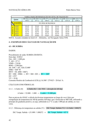 NAVEGAÇÃO AÉREA IFR Pedro Barros Neto
NOTA: Assunto estudado no item 6.4 – Altimetria, em Navegação Aérea VFR.
4 - EXEMPLOS DOS CÁLCULOS DE NAVEGAÇÃO IFR
4.1 - DE SUBIDA
DADOS:
Procedimento de saída: SUBIDA EM ROTA
Hora dep: 10:00 Z
Elev. AD = 1.000 pés
T. AD = 27° C
VIMS = 210 Kt
RSM = 2.200 fpm
Alt. TOC = (FL 320) 32.000'
DMG = 020° W
RWY = 06 (RM = 060°)
RV = RM – DMG → RV = 060 - 020 → RV = 040°
DV = 075°
VV = 18 Kt
Consumo Horário de Combustível (CH) @ 16.500' / 279 KT = 20 Gal / h.
CÁLCULOS COM FÓRMULAS:
4.1.1 – A Subir (ft) A Subir (ft) = Alt. TOC - elevação do AD dep
A Subir = 32.000 – 1.000 → A subir = 31.000 pés.
Para as provas da ANAC o cálculo da diversas temperaturas ao longo do voo é feito por
extrapolação da temperatura do AD de partida (AD dep), que é fornecida no METAR, utilizando o
princípio do gradiente positivo, ou seja, subtraindo-se 2° C a cada 1.000 pés de subida, ou vice-
versa.
4.1.2 – Diferença de temperatura na subida (°C) Dif. Tempt. Subida (°C) = (A Subir / 1000)*2
Dif. Tempt. Subida = (31.000 / 1.000)*2 → Dif. Tempt. Subida = 62° C
42
 