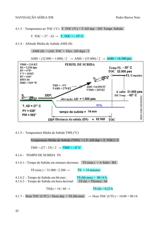 NAVEGAÇÃO AÉREA IFR Pedro Barros Neto
4.1.3 – Temperatura no TOC (°C) T. TOC (°C) = T.AD dep – Dif. Tempt. Subida
T. TOC = 27 – 62 → T. TOC = - 35° C
4.1.4 - Altitude Média de Aubida AMS (ft)
AMS (ft) = (Alt. TOC + Elev. AD dep) / 2
AMS = (32.000 + 1.000) / 2 → AMS = (33.000) / 2 → AMS = 16.500 pés.
4.1.5 - Temperatura Média de Subida TMS (°C)
Temperatura Média de Subida (TMS) = ( T. AD dep + T. TOC) / 2
TMS = (27 - 35) / 2 → TMS = - 4° C
4.1.6 - TEMPO DE SUBIDA TS
4.1.6.1 - Tempo de Subida em minutos decimais: TS (min.) = A Subir / RS
TS (min.) = 31.000 / 2.200 → TS = 14 minutos
4.1.6.2 – Tempo de Subida em hh:mm : TS (hh:mm) = 00:14 h.
4.1.6.3 – Tempo de Subida em hora decimal: TS (h) = TS(min) / 60
TS(h) = 14 / 60 → TS (h) = 0,23 h
4.1.7 - Hora TOC (UTC) = Hora dep. + TS (hh:mm) → Hora TOC (UTC) = 10:00 + 00:14
43
 