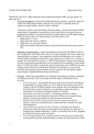 NAVEGAÇÃO AÉREA IFR Pedro Barros Neto
ATENÇÃO: AIC-N 03 - Plano de Desativação Gradual das Estações NDB, em vigor desde 7 de
Março de 2013
◦ Faixas de frequências: existem duas bandas distintas de operação: a primeira, dentro do
espectro de ondas longas/médias, cobre de 190 a 535 kHz e a segunda, dentro do
espectro de ondas médias, cobre de 1.600 a 1.800 kHz.
◦ Categorias e alcance: são classificados em quatro grupos: o alcance das estações NDB é
proporcional ao quadrado de sua potência, ou seja, para dobrar seu alcance é preciso
quadruplicar a potência de saída do transmissor, e pode alcançar até 500 milhas náuticas
(926 Km) sobre o mar e 150 milhas náuticas (278 Km) sobre o solo.
▪ Rádio-farol “L” 50 W;
▪ Rádio-farol “M” de 50 a 2.000 W;
▪ Rádio-farol “H” acima de 2.000 W;
▪ Rádio-localizadores utilizados durante as aproximações de precisão como auxílio ao
ILS.
◦ Princípio de funcionamento: a onda eletromagnética transmitida pelo NDB consiste de
dois componentes: um campo elétrico (E) e um campo magnético (H). Estes campos são
perpendiculares no espaço, e suas amplitudes variam sinusoidalmente com o tempo. A
onda do NDB é polarizada verticalmente o que significa que o campo “E” é vertical e o
campo “H” é horizontal. Na aeronave, o ADF tem duas antenas: Antena loop (composta
por dois enrolamentos perpendiculares em um núcleo de ferrite quadrado) e uma Antena
Sense . O ADF pode indicar, a partir dos sinais da antena loop, que o NDB está em uma
de duas posições possíveis numa linha de 180 graus de separação, e a antena sense
descobre qual a posição correta, fazendo com que o ponteiro do ADF aponte sempre
nessa direção, independentemente da proa da aeronave.
◦ Precisão: sofrem muita degradação com condições meteorológicas adversas, obstáculos
ou mudança de horário. Por isso este tipo de auxílio rádio é considerado de não
precisão.
• Erro de Ionosfera – nas transições de nascer ou por-do-sol ocorre um fenômeno
de degradação das ondas médias, por isso o ADF de uma aeronave que estiver
voando a mais de 30 NM da estação, nesses horários, fica com indicação errada
da direção dessa estação. Contorna-se esse problema voando mais alto ou
sintonizando uma estação de frequência abaixo de 350 Khz.
• Degradação em região montanhosa – causada por reflexão das ondas e
consequente desvio de direção da transmissão. Melhora-se a recepção nessas
regiões, voando acima da linha de visada da antena transmissora.
• Interferência de linhas elétricas de alta tensão ou tempestades elétricas –
alteram o sinal morse de identificação e também desviam a direção das ondas
eletromagnéticas.
• Amortecimento por oposição de fase (Fading)- os fenômenos de refração e
reflexão das ondas provocam uma defasagem entre segmentos de ondas que se
propagem por caminhos diferentes e voltam a se encontrar fora de fase, chegando
no receptor da aeronave muito atenuados.
• Erro de rolagem (Bank Error): quando a aeronave faz uma curva a antena loop
sai da posição horizontal, desbalanceando a recepção do sinal polarizado emitido
3
 