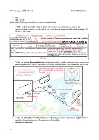 NAVEGAÇÃO AÉREA IFR Pedro Barros Neto
• ILS
• ILS / DME
As cartas IAC são apresentadas com quatro áreas distintas:
• Titulo: onde é mostrado o tipo da carta, a localidade e o aeródromo, a técnica de
aproximação e pouso, o tipo do padrão e a pista. Aqui aparecem também as frequências de
rádio do aeródromo.
• Visão em planta do procedimento: vista horizontal com todos os traçados dos segmentos e
pontos importantes, rumos, distâncias e altitudes, auxílios-rádio e anotações dos obstáculos.
• Visão em perfil do procedimento: vista vertical com o traçado da descida e aproximação
perdida, alturas importantes, distâncias e auxílios-rádio.
• Quadro de mínimos.
58
 