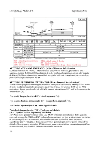 NAVEGAÇÃO AÉREA IFR Pedro Barros Neto
ALTITUDE MÍNIMA DE SEGURANÇA (MSA – Minumum Safe Altitude)
(Altitudes mínimas por setores) - Menor altitude que pode ser praticada, provendo-se uma
separação mínima de 300m (1000 pés) acima de todos os obstáculos contidos em um setor circular
de 46km (25NM) de raio centrado no auxílio à navegação básico do procedimento ou em um fixo,
para o caso dos procedimentos RNAV.
ALTITUDE DE CHEGADA EM TERMINAL (TAA – Terminal Arrival Altitude)
Menor altitude que provê uma margem mínima de liberação de obstáculo de 300 m (1000 ft) acima
de todos os objetos localizados em um arco de círculo definido por um raio de 46 km (25 NM),
centrado no fixo de aproximação inicial (IAF), ou onde não exista um IAF, no fixo de aproximação
intermediário (IF).
Fixo inicial da aproximação (IAF – Initial Approach Fix).
Fixo intermediário da aproximação (IF – Intermediate Approach Fix).
Fixo final da aproximação (FAF - Final Approach Fix).
Ponto final da aproximação (FAP – Final approach Point).
GP – Trajetória vertical de planeio (Glide Path)
NOTA: os dados que aparecem nas cartas IAC RNAV se referem a uma base de dados que está
carregada no aparelho GNSS ou RNP, embarcados na aeronave, por isso só são anotados nas cartas,
os rumos magnéticos, e acima destes, são anotados os rumos verdadeiros, entre parênteses,
seguidos de letra “T” (true) e as distâncias dos trechos que interligam os way-points e respectivas
altitudes. Nota-se que os waypoints RNAV, mesmo sendo referenciados a coordenadas geográficas
na base de dados, não têm essas coordenadas anotadas nas cartas.
59
 