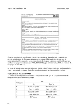NAVEGAÇÃO AÉREA IFR Pedro Barros Neto
Uma das finalidades de uma STAR é reduzir a necessidade de vetoração radar – podendo um
mesmo procedimento de chegada servir para um ou mais aeródromos dentro de uma área de
controle terminal. Os segmentos de um procedimento de chegada podem ser estabelecidos por um
auxílio à navegação baseado em solo (VOR, NDB, DME), por informação RADAR, ou por meio da
navegação de área (RNAV).
As cartas STAR são tanto para procedimentos RNAV, como Convencionais, por auxílios-rádio. Na
frente é apresentado a vista em planta dos procedimentos e no verso as instruções e avisos.
CATEGORIAS DE AERONAVES
As aeronaves são categorizadas conforme a velocidade indicada (VI ou IAS) de cruzamento da
cabeceira, de acordo com a tabela abaixo:
Categoria
Vat
Kt Km / h
A Menor do que 91 Menor do que 169
B Entre 91 e 120 Entre 169 e 223
C Entre 121 e 140 Entre 224 e 260
D Entre 141 e 165 Entre 261 e 306
E 167 acima 307 acima
65
 