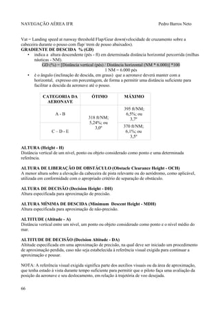 NAVEGAÇÃO AÉREA IFR Pedro Barros Neto
Vat = Landing speed at runway threshold Flap/Gear down(velocidade de cruzamento sobre a
cabeceira durante o pouso com flap/ trem de pouso abaixados).
GRADIENTE DE DESCIDA % (GD)
• indica a altura descendente (pés - ft) em determinada distância horizontal percorrida (milhas
náuticas - NM).
GD (%) = [Distância vertical (pés) / Distância horizontal (NM * 6.000)] *100
1 NM = 6.000 pés
• é o ângulo (inclinação de descida, em graus) que a aeronave deverá manter com a
horizontal, expresso em porcentagem, de forma a permitir uma distância suficiente para
facilitar a descida da aeronave até o pouso.
CATEGORIA DA
AERONAVE
ÓTIMO MÁXIMO
A - B
318 ft/NM;
5,24%; ou
3,0º
395 ft/NM;
6,5%; ou
3,7º
C – D - E
370 ft/NM;
6,1%; ou
3,5º
ALTURA (Height - H)
Distância vertical de um nível, ponto ou objeto considerado como ponto e uma determinada
referência.
ALTURA DE LIBERAÇÃO DE OBSTÁCULO (Obstacle Clearance Height - OCH)
A menor altura sobre a elevação da cabeceira de pista relevante ou do aeródromo, como aplicável,
utilizada em conformidade com o apropriado critério de separação de obstáculo.
ALTURA DE DECISÃO (Decision Height - DH)
Altura especificada para aproximação de precisão.
ALTURA MÍNIMA DE DESCIDA (Minimum Descent Height - MDH)
Altura especificada para aproximação de não-precisão.
ALTITUDE (Altitude - A)
Distância vertical entre um nível, um ponto ou objeto considerado como ponto e o nível médio do
mar.
ALTITUDE DE DECISÃO (Decision Altitude - DA)
Altitude especificada em uma aproximação de precisão, na qual deve ser iniciado um procedimento
de aproximação perdida, caso não seja estabelecida à referência visual exigida para continuar a
aproximação e pousar.
NOTA: A referência visual exigida significa parte dos auxílios visuais ou da área de aproximação,
que tenha estado à vista durante tempo suficiente para permitir que o piloto faça uma avaliação da
posição da aeronave e seu deslocamento, em relação à trajetória de voo desejada.
66
 