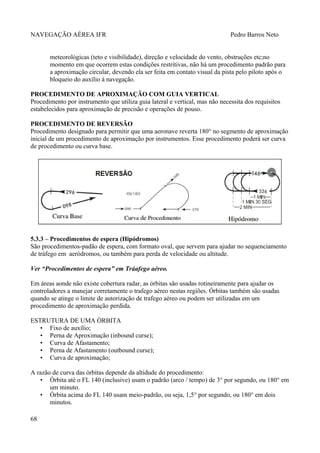 NAVEGAÇÃO AÉREA IFR Pedro Barros Neto
meteorológicas (teto e visibilidade), direção e velocidade do vento, obstruções etc;no
momento em que ocorrem estas condições restritivas, não há um procedimento padrão para
a aproximação circular, devendo ela ser feita em contato visual da pista pelo piloto após o
bloqueio do auxílio à navegação.
PROCEDIMENTO DE APROXIMAÇÃO COM GUIA VERTICAL
Procedimento por instrumento que utiliza guia lateral e vertical, mas não necessita dos requisitos
estabelecidos para aproximação de precisão e operações de pouso.
PROCEDIMENTO DE REVERSÃO
Procedimento designado para permitir que uma aeronave reverta 180° no segmento de aproximação
inicial de um procedimento de aproximação por instrumentos. Esse procedimento poderá ser curva
de procedimento ou curva base.
5.3.3 – Procedimentos de espera (Hipódromos)
São procedimentos-padão de espera, com formato oval, que servem para ajudar no sequenciamento
de tráfego em aeródromos, ou também para perda de velocidade ou altitude.
Ver “Procedimentos de espera” em Tráafego aéreo.
Em áreas aonde não existe cobertura radar, as órbitas são usadas rotineiramente para ajudar os
controladores a manejar corretamente o trafego aéreo nestas regiões. Órbitas também são usadas
quando se atinge o limite de autorização de trafego aéreo ou podem ser utilizadas em um
procedimento de aproximação perdida.
ESTRUTURA DE UMA ÓRBITA
• Fixo de auxílio;
• Perna de Aproximação (inbound curse);
• Curva de Afastamento;
• Perna de Afastamento (outbound curse);
• Curva de aproximação;
A razão de curva das órbitas depende da altidude do procedimento:
• Órbita até o FL 140 (inclusive) usam o padrão (arco / tempo) de 3° por segundo, ou 180° em
um minuto.
• Órbita acima do FL 140 usam meio-padrão, ou seja, 1,5° por segundo, ou 180° em dois
minutos.
68
 