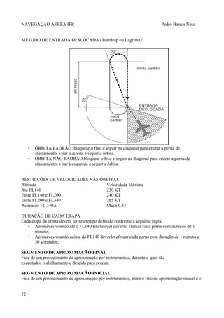 NAVEGAÇÃO AÉREA IFR Pedro Barros Neto
MÉTODO DE ENTRADA DESLOCADA (Teardrop ou Lágrima):
• ÓRBITA PADRÃO: bloquear o fixo e seguir na diagonal para cruzar a perna de
afastamento, virar à direita e seguir a órbita.
• ÓRBITA NÃO-PADRÃO:bloquear o fixo e seguir na diagonal para cruzar a perna de
afastamento, virar à esquerda e seguir a órbita.
RESTRIÇÕES DE VELOCIDADES NAS ÓRBITAS
Altitude Velocidade Máxima
Até FL140 230 KT
Entre FL140 e FL200 240 KT
Entre FL200 e FL340 265 KT
Acima do FL 340A Mach 0.83
DURAÇÃO DE CADA ETAPA
Cada etapa da órbita deverá ter seu tempo definido conforme a seguinte regra:
• Aeronaves voando até o FL140 (inclusive) deverão efetuar cada perna com duração de 1
minuto;
• Aeronaves voando acima do FL140 deverão efetuar cada perna com duração de 1 minuto e
30 segundos;
SEGMENTO DE APROXIMAÇÃO FINAL
Fase de um procedimento de aproximação por instrumentos, durante o qual são
executados o alinhamento e descida para pousar.
SEGMENTO DE APROXIMAÇÃO INICIAL
Fase de um procedimento de aproximação por instrumentos, entre o fixo de aproximação inicial e o
72
 