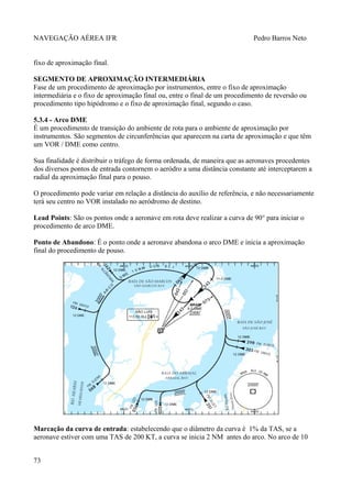 NAVEGAÇÃO AÉREA IFR Pedro Barros Neto
fixo de aproximação final.
SEGMENTO DE APROXIMAÇÃO INTERMEDIÁRIA
Fase de um procedimento de aproximação por instrumentos, entre o fixo de aproximação
intermediária e o fixo de aproximação final ou, entre o final de um procedimento de reversão ou
procedimento tipo hipódromo e o fixo de aproximação final, segundo o caso.
5.3.4 - Arco DME
É um procedimento de transição do ambiente de rota para o ambiente de aproximação por
instrumentos. São segmentos de circunferências que aparecem na carta de aproximação e que têm
um VOR / DME como centro.
Sua finalidade é distribuir o tráfego de forma ordenada, de maneira que as aeronaves procedentes
dos diversos pontos de entrada contornem o aeródro a uma distância constante até interceptarem a
radial da aproximação final para o pouso.
O procedimento pode variar em relação a distância do auxílio de referência, e não necessariamente
terá seu centro no VOR instalado no aeródromo de destino.
Lead Points: São os pontos onde a aeronave em rota deve realizar a curva de 90° para iniciar o
procedimento de arco DME.
Ponto de Abandono: É o ponto onde a aeronave abandona o arco DME e inicia a aproximação
final do procedimento de pouso.
Marcação da curva de entrada: estabelecendo que o diâmetro da curva é 1% da TAS, se a
aeronave estiver com uma TAS de 200 KT, a curva se inicia 2 NM antes do arco. No arco de 10
73
 