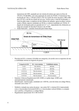 NAVEGAÇÃO AÉREA IFR Pedro Barros Neto
transmissor de UHF, equipado por um sistema de antena que opera na faixa de
329,30 a 335,00 MHz, com uma separação de canais de 50 kHz. O transmissor fica
localizado de 750 a 1.250 pés (228,6 a 381 m) a partir do início da pista e 400 a 600
pés (121,92 a 182,88 m) a partir de seu eixo. Assim como o sinal do localizador, o
sinal do glide slope é composto de dois lóbulos de radiação, agora no plano vertical,
sendo o lóbulo superior modulado em 90 Hz e o inferior modulado em 150 Hz. O
ângulo de inclinação pode ser ajustado de 2,5 ° a 3 °, dependendo dos obstáculos ao
longo do corredor de descida.O alcance é de 10 NM.
▪ Glide Path (GP) – caminho fornecido pelo Glide Slope.
◦ Precisão do ILS: o sistema é dividido em categorias, de acordo com os requisitos de teto
e visibilidade mínima na trajetoria de pouso:
◦ Sintonia: é feita na frequência do LOC (VHF), e o glide slope (UHF) será
automaticamente sintonizado.
◦ Identificação: sinal de áudio, modulado em 1.020 Hz, com três letras em código Morse,
iniciando com a letra “ I ”.
◦ Símbolo e notação nas cartas de pouso: nas cartas IAC o sistema ILS é representado
com a vista do plano horizontal (LOC) e a vista do plano vertical (Glide), e a notação
traz o prefixo, a frequência e o còdigo Morse.
◦ Regulamento operacional: ICA 100-16/2013
6
 