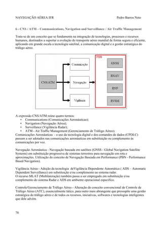 NAVEGAÇÃO AÉREA IFR Pedro Barros Neto
6 - CNS / ATM – Communications, Navigation and Surveillance / Air Traffic Management
Trata-se de um conceito que se fundamenta na integração de tecnologias, processos e recursos
humanos, destinados a suportar a evolução do transporte aéreo mundial de forma segura e eficiente,
aplicando em grande escala a tecnologia satelital, a comunicação digital e a gestão estratégica do
tráfego aéreo.
A expressão CNS/ATM reúne quatro termos:
• Communications (Comunicações Aeronáuticas);
• Navigation (Navegação Aérea);
• Surveillance (Vigilância Radar);
• ATM - Air Traffic Management (Gerenciamento de Tráfego Aéreo);
Comunicações Aeronáuticas – o uso da tecnologia digital e dos comandos de dados (CPDLC)
passam a ser adotados nas comunicações aeronáuticas em substituição ou complemento às
comunicações por voz.
Navegação Aeronáutica - Navegação baseada em satélites (GNSS - Global Navigation Satellite
Systems) em substituição progressiva de sistemas terrestres para navegação em rota e
aproximações. Utilização do conceito de Navegação Baseada em Performance (PBN - Performance
Based Navigation).
Vigilância Aérea - Adoção da tecnologia deVigilância Dependente Automática ( ADS – Automatic
Dependent Surveillance) em substituição e/ou complemento ao sistema radar.
O recurso MLAT (Multilateração) também passa a ser empregado em substituição e/ou
complemento do sistema Radar e ADS em ambiente operacional específico.
Controle/Gerenciamento de Tráfego Aéreo - Alteração do conceito convencional de Controle de
Tráfego Aéreo (ATC), essencialmente tático, para outro mais abrangente que pressupõe uma gestão
estratégica do tráfego aéreo e de todos os recursos, iniciativas, softwares e tecnologias inteligentes
que dele advém.
78
 