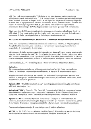 NAVEGAÇÃO AÉREA IFR Pedro Barros Neto
VHF Data Link, que requer um rádio VHF digital, e, por isso, demanda aprimoramentos na
infraestrutura de rede para se utilizado. O VDL é essencial para a consolidação da comunicação por
enlace de dados e, mesmo, da própria rede ATN. Ele especifica um protocolo de entrega de pacote
de dados entre os equipamentos de aeronave e os sistemas de solo, de forma similar à realizada pelo
sistema de comunicação digital ACARS. Há, no entanto, uma diferença: a capacidade de
fornecimento de informação do VDL chega a ser dez vezes maior que a do VHF convencional.
Há diversos tipos de VDL em operação e testes no mundo. A princípio, o adotado pelo Brasil é o
VDL Modo 2. Uma versão aprimorada do primeiro modo, que emprega um canal dedicado para a
transmissão de dados com disponibilização limitada para serviços comerciais.
ATN – Rede de Telecomunicações Aeronáuticas (Aeronautical Telecommunications Network)
É uma nova arquitetura de sistemas de comunicação desenvolvida pela OACI – Organização de
Aviação Civil Internacional, com o objetivo de oferecer maior capacidade para satisfazer as
necessidades de comunicações do setor aéreo.
Vários enlaces de dados aeroterrestres serão integrados através da ATN, com base na arquitetura de
interconexão de sistemas abertos (OSI – Open System Interconnection). Em seu estágio avançado, a
ATN proverá conectividade global e qualidade requerida de serviços para transmissão e recepção de
todas as mensagens aeronáuticas, inclusive as comunicações de passageiros a bordo das aeronaves.
Conceitualmente, a ATN é composto por dois setores: aplicativos e infraestrutura de rede.
Aplicativos
São programas de computador que utilizam o conceito cliente/servidor (onde computadores e
clientes se comunicam com outros computadores para se servirem de seus dados e recursos).
No caso de comunicação ar-terra, por exemplo, em um terminal de computador a bordo de uma
aeronave, o piloto poderá estabelecer contato para uma série de procedimentos operacionais, antes
irrealizáveis. Conheça os aplicativos:
Aplicativo FIS - “Flight Information Service”. O piloto pode consultar informações importantes
relativas à segurança de voo.
Aplicativo CPDLC - “Controller Pilot Data-Link Communication”. O piloto comunica-se com os
controladores por meio de dados por computador, e não através da voz. Esse método apresenta a
excepcional vantagem de tornar a comunicação entre independente do idioma e da pronúncia.
Aplicativo ADS - “Automatic Dependent Surveillance”. Os órgãos de controle recebem das
aeronaves, automaticamente, informações de posicionamento, que permitirão a visualização gráfica
do movimento de aeronaves em regiões onde não há cobertura radar, como nas áreas oceânicas.
Para comunicações entre órgãos de controle (terra-terra), há dois aplicativos:
ATSMHS - “Air Traffic Services Message Handling System”. Um moderno e potente sistema de
correio eletrônico, em substituição aos atuais recursos oferecidos pela rede AFTN.
80
 