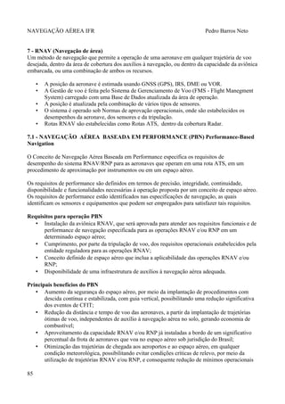 NAVEGAÇÃO AÉREA IFR Pedro Barros Neto
7 - RNAV (Navegação de área)
Um método de navegação que permite a operação de uma aeronave em qualquer trajetória de voo
desejada, dentro da área de cobertura dos auxílios à navegação, ou dentro da capacidade da aviônica
embarcada, ou uma combinação de ambos os recursos.
• A posição da aeronave é estimada usando GNSS (GPS), IRS, DME ou VOR.
• A Gestão de voo é feita pelo Sistema de Gerenciamento de Voo (FMS - Flight Manegment
System) carregado com uma Base de Dados atualizada da área de operação.
• A posição é atualizada pela combinação de vários tipos de sensores.
• O sistema é operado sob Normas de aprovação operacionais, onde são estabelecidos os
desempenhos da aeronave, dos sensores e da tripulação.
• Rotas RNAV são estabelecidas como Rotas ATS, dentro da cobertura Radar.
7.1 - NAVEGAÇÃO AÉREA BASEADA EM PERFORMANCE (PBN) Performance-Based
Navigation
O Conceito de Navegação Aérea Baseada em Performance especifica os requisitos de
desempenho do sistema RNAV/RNP para as aeronaves que operam em uma rota ATS, em um
procedimento de aproximação por instrumentos ou em um espaço aéreo.
Os requisitos de performance são definidos em termos de precisão, integridade, continuidade,
disponibilidade e funcionalidades necessárias à operação proposta por um conceito de espaço aéreo.
Os requisitos de performance estão identificados nas especificações de navegação, as quais
identificam os sensores e equipamentos que podem ser empregados para satisfazer tais requisitos.
Requisitos para operação PBN
• Instalação da aviônica RNAV, que será aprovada para atender aos requisitos funcionais e de
performance de navegação especificada para as operações RNAV e/ou RNP em um
determinado espaço aéreo;
• Cumprimento, por parte da tripulação de voo, dos requisitos operacionais estabelecidos pela
entidade reguladora para as operações RNAV;
• Conceito definido de espaço aéreo que inclua a aplicabilidade das operações RNAV e/ou
RNP;
• Disponibilidade de uma infraestrutura de auxílios à navegação aérea adequada.
Principais benefícios do PBN
• Aumento da segurança do espaço aéreo, por meio da implantação de procedimentos com
descida contínua e estabilizada, com guia vertical, possibilitando uma redução significativa
dos eventos de CFIT;
• Redução da distância e tempo de voo das aeronaves, a partir da implantação de trajetórias
ótimas de voo, independentes de auxílio à navegação aérea no solo, gerando economia de
combustível;
• Aproveitamento da capacidade RNAV e/ou RNP já instaladas a bordo de um significativo
percentual da frota de aeronaves que voa no espaço aéreo sob jurisdição do Brasil;
• Otimização das trajetórias de chegada aos aeroportos e ao espaço aéreo, em qualquer
condição meteorológica, possibilitando evitar condições críticas de relevo, por meio da
utilização de trajetórias RNAV e/ou RNP, e consequente redução de mínimos operacionais
85
 