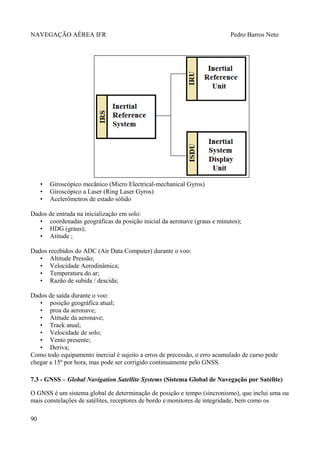 NAVEGAÇÃO AÉREA IFR Pedro Barros Neto
• Giroscópico mecânico (Micro Electrical-mechanical Gyros)
• Giroscópico a Laser (Ring Laser Gyros)
• Acelerômetros de estado sólido
Dados de entrada na inicialização em solo:
• coordenadas geográficas da posição inicial da aeronave (graus e minutos);
• HDG (graus);
• Atitude ;
Dados recebidos do ADC (Air Data Computer) durante o voo:
• Altitude Pressão;
• Velocidade Aerodinâmica;
• Temperatura do ar;
• Razão de subida / descida;
Dados de saída durante o voo:
• posição geográfica atual;
• proa da aeronave;
• Atitude da aeronave;
• Track atual;
• Velocidade de solo;
• Vento presente;
• Deriva;
Como todo equipamento inercial é sujeito a erros de precessão, o erro acumulado de curso pode
chegar a 15º por hora, mas pode ser corrigido continuamente pelo GNSS.
7.3 - GNSS – Global Navigation Satellite Systems (Sistema Global de Navegação por Satélite)
O GNSS é um sistema global de determinação de posição e tempo (sincronismo), que inclui uma ou
mais constelações de satélites, receptores de bordo e monitores de integridade, bem como os
90
 
