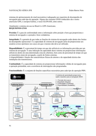 NAVEGAÇÃO AÉREA IFR Pedro Barros Neto
sistemas de aprimoramento de sinal necessários à adequação aos requisitos de desempenho de
navegação para cada tipo de operação. Alguns dos sistemas GNSS conhecidos são o norte-
americano GPS, o europeu Galileu, o russo GLONASS, entre outros.
Atualmente o sistema em uso no Brasil é o GPS Americano.
REQUISITOS GNSS
Precisão: É o grau de conformidade entre a informação sobre posição e hora que proporciona o
sistema de navegação e a posição e hora verdadeiras.
Integridade: É a garantia de que todas as funções do sistema de navegação estão dentro dos limites
de desempenho operacional. É a capacidade do sistema de navegação aérea de proporcionar aos
usuários avisos oportunos nos casos em que o mesmo não deva ser utilizado.
Disponibilidade: É o percentual de tempo em que são utilizáveis as informações providas por um
sistema de navegação. É uma indicação da capacidade desse sistema em proporcionar informações
utilizáveis dentro de uma determinada zona de cobertura, bem como do percentual de tempo em que
se transmitem sinais de navegação, a partir de fontes externas.
A disponibilidade é função das características físicas do entorno e da capacidade técnica das
instalações dos transmissores.
Continuidade: É a capacidade do sistema em proporcionar informações válidas de navegação para
a operação pretendida, sem a ocorrência de interrupções não programadas.
Funcionalidade: É o conjunto de funções específicas necessárias para cada tipo de operação PBN.
91
 